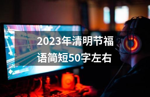 2023年清明节福语简短50字左右-第1张-游戏资讯-龙启科技