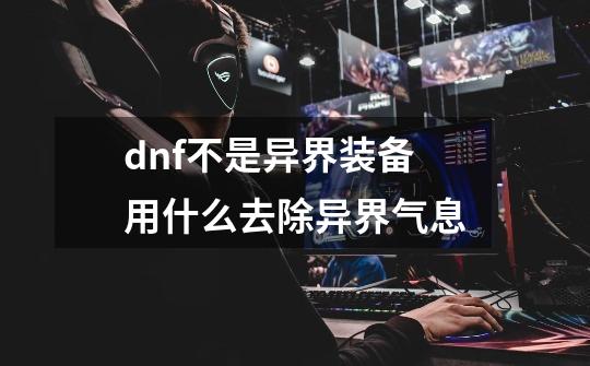 dnf不是异界装备用什么去除异界气息-第1张-游戏资讯-龙启科技