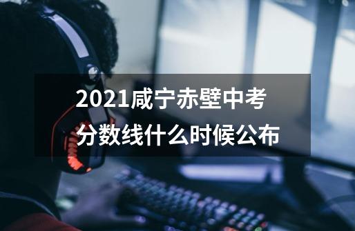 2021咸宁赤壁中考分数线什么时候公布-第1张-游戏资讯-龙启科技