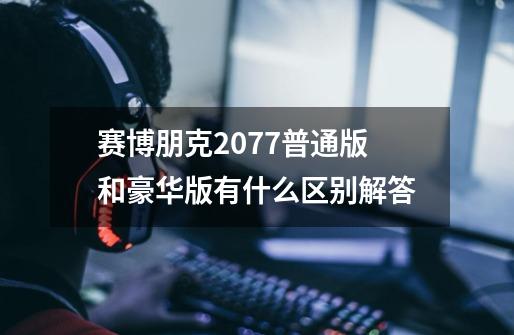 赛博朋克2077普通版和豪华版有什么区别解答-第1张-游戏资讯-龙启科技