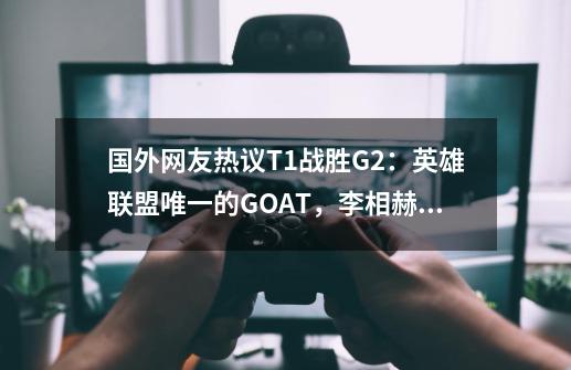 国外网友热议T1战胜G2：英雄联盟唯一的GOAT，李相赫！-第1张-游戏资讯-龙启科技