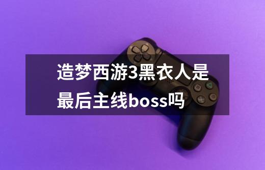 造梦西游3黑衣人是最后主线boss吗-第1张-游戏资讯-龙启科技