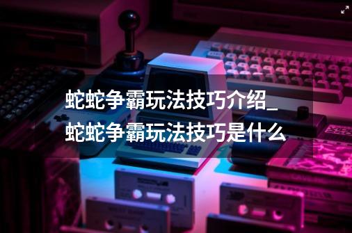 蛇蛇争霸玩法技巧介绍_蛇蛇争霸玩法技巧是什么-第1张-游戏资讯-龙启科技