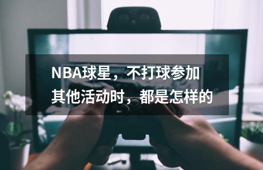 NBA球星，不打球参加其他活动时，都是怎样的-第1张-游戏资讯-龙启科技