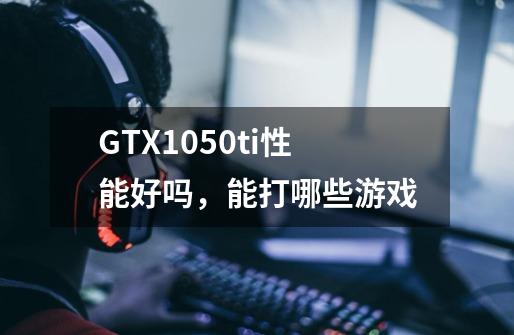 GTX1050ti性能好吗，能打哪些游戏-第1张-游戏资讯-龙启科技