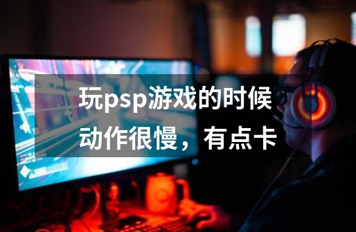 玩psp游戏的时候动作很慢，有点卡-第1张-游戏资讯-龙启科技