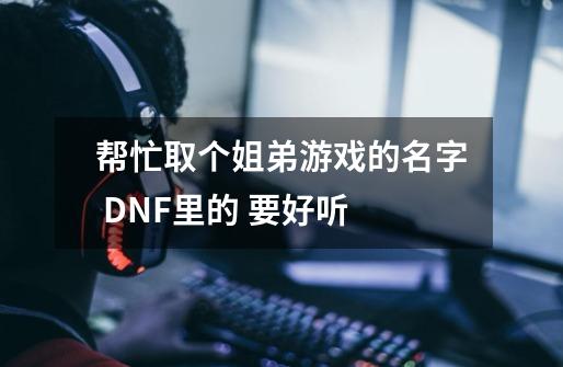 帮忙取个姐弟游戏的名字 DNF里的 要好听-第1张-游戏资讯-龙启科技