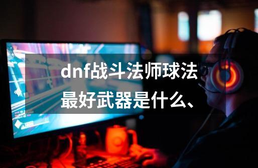 dnf战斗法师球法最好武器是什么、-第1张-游戏资讯-龙启科技