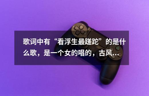 歌词中有“看浮生最蹉跎”的是什么歌，是一个女的唱的，古风歌曲！急-第1张-游戏资讯-龙启科技