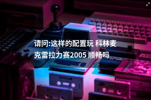 请问:这样的配置玩 科林麦克雷拉力赛2005 顺畅吗-第1张-游戏资讯-龙启科技