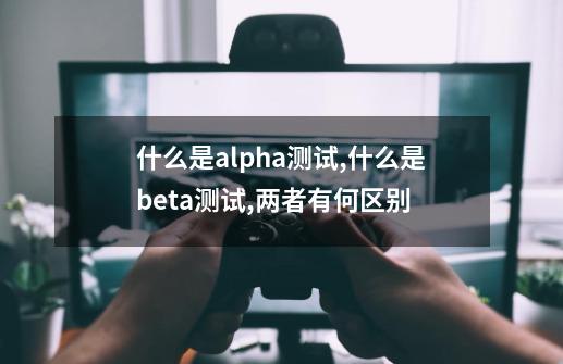 什么是alpha测试,什么是beta测试,两者有何区别-第1张-游戏资讯-龙启科技