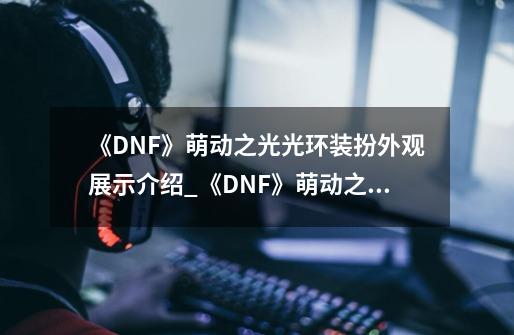 《DNF》萌动之光光环装扮外观展示介绍_《DNF》萌动之光光环装扮外观展示是什么-第1张-游戏资讯-龙启科技