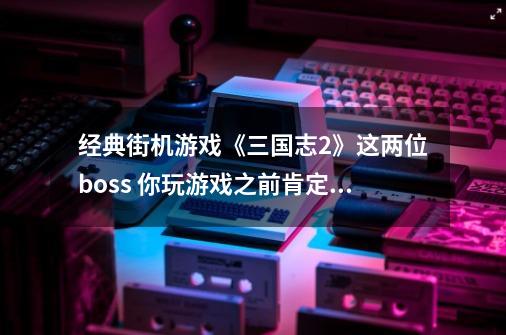 经典街机游戏《三国志2》这两位boss 你玩游戏之前肯定没听过-第1张-游戏资讯-龙启科技