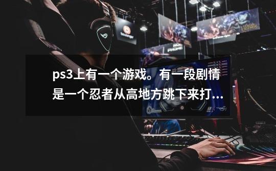 ps3上有一个游戏。有一段剧情是一个忍者从高地方跳下来打一堆现代人。他们还拿枪。这是什么游戏啊-第1张-游戏资讯-龙启科技