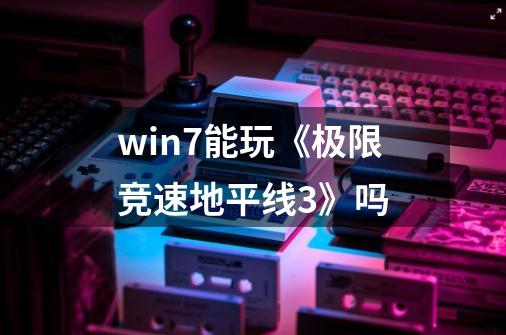 win7能玩《极限竞速地平线3》吗-第1张-游戏资讯-龙启科技