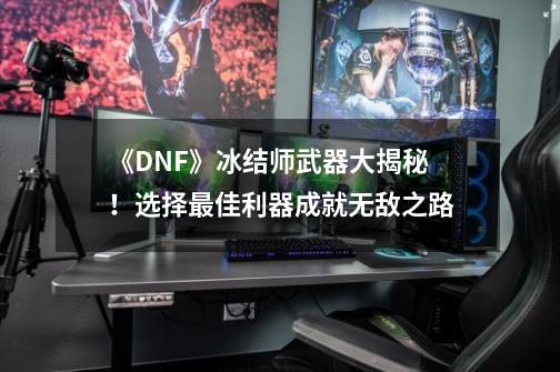 《DNF》冰结师武器大揭秘！选择最佳利器成就无敌之路-第1张-游戏资讯-龙启科技