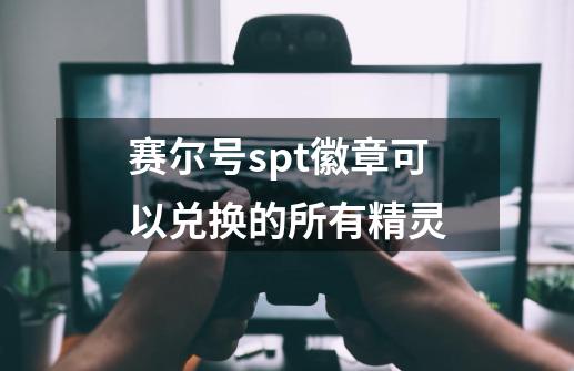 赛尔号spt徽章可以兑换的所有精灵-第1张-游戏资讯-龙启科技