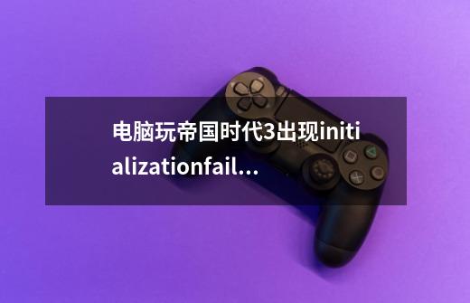 电脑玩帝国时代3出现initializationfailed如何修复-第1张-游戏资讯-龙启科技