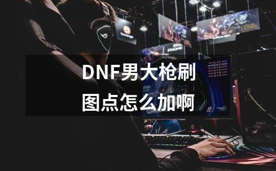 DNF男大枪刷图点怎么加啊-第1张-游戏资讯-龙启科技