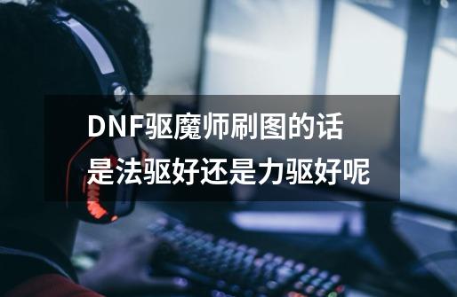 DNF驱魔师刷图的话是法驱好还是力驱好呢-第1张-游戏资讯-龙启科技