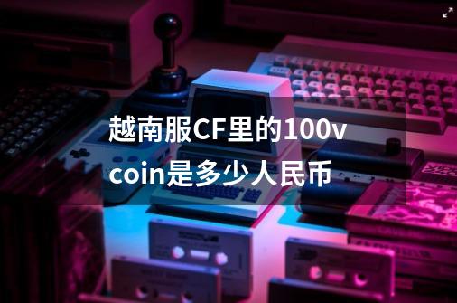 越南服CF里的100vcoin是多少人民币-第1张-游戏资讯-龙启科技