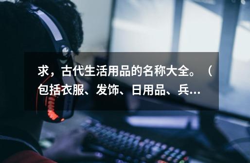 求，古代生活用品的名称大全。（包括衣服、发饰、日用品、兵器、宫殿等....） 望高手相助，在此拜谢！-第1张-游戏资讯-龙启科技