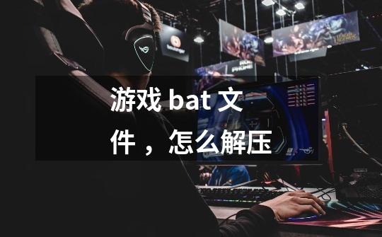 游戏 bat 文件 ，怎么解压-第1张-游戏资讯-龙启科技