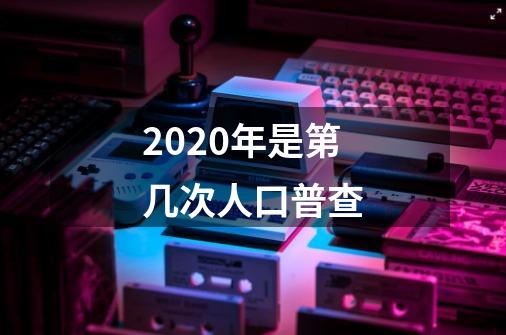 2020年是第几次人口普查-第1张-游戏资讯-龙启科技