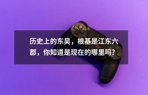 历史上的东吴，根基是江东六郡，你知道是现在的哪里吗？-第1张-游戏资讯-龙启科技