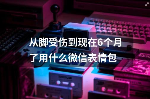 从脚受伤到现在6个月了用什么微信表情包-第1张-游戏资讯-龙启科技