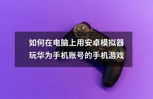 如何在电脑上用安卓模拟器玩华为手机账号的手机游戏-第1张-游戏资讯-龙启科技