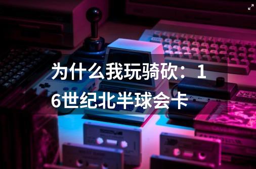 为什么我玩骑砍：16世纪北半球会卡-第1张-游戏资讯-龙启科技