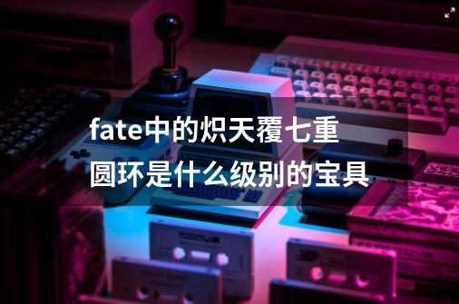 fate中的炽天覆七重圆环是什么级别的宝具-第1张-游戏资讯-龙启科技