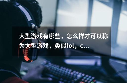 大型游戏有哪些，怎么样才可以称为大型游戏，类似lol，cf,这类的算什么-第1张-游戏资讯-龙启科技