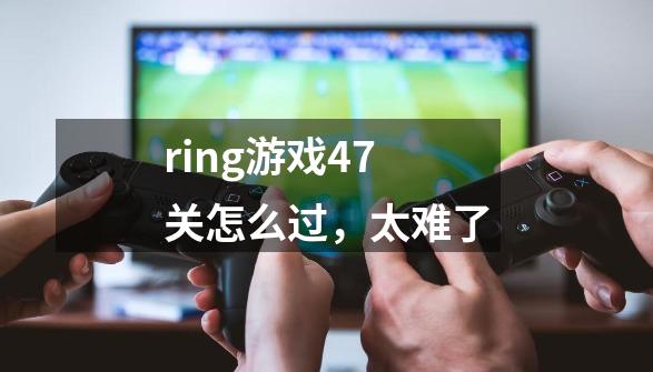 ring游戏47关怎么过，太难了-第1张-游戏资讯-龙启科技