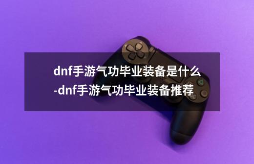 dnf手游气功毕业装备是什么-dnf手游气功毕业装备推荐-第1张-游戏资讯-龙启科技