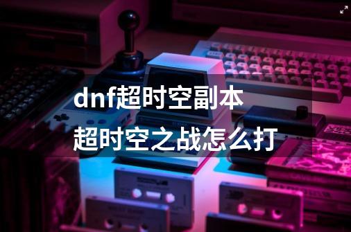 dnf超时空副本超时空之战怎么打-第1张-游戏资讯-龙启科技