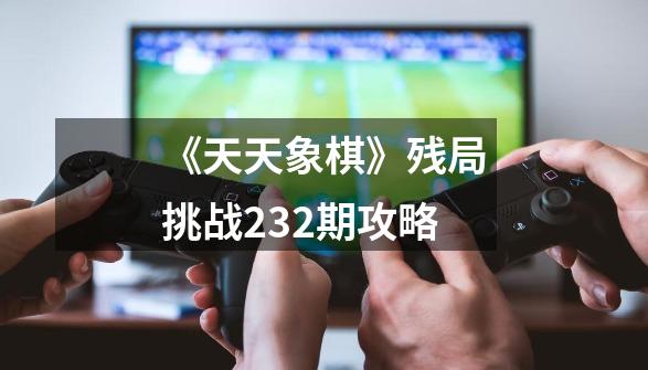 《天天象棋》残局挑战232期攻略-第1张-游戏资讯-龙启科技