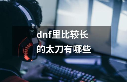 dnf里比较长的太刀有哪些-第1张-游戏资讯-龙启科技