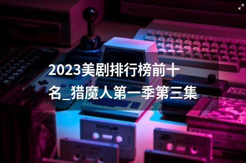 2023美剧排行榜前十名_猎魔人第一季第三集-第1张-游戏资讯-龙启科技