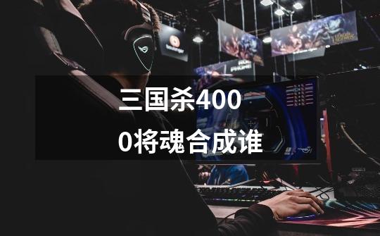 三国杀4000将魂合成谁-第1张-游戏资讯-龙启科技