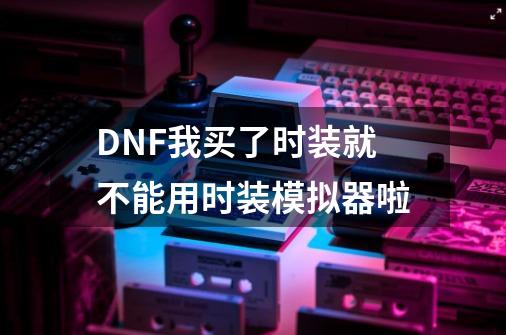 DNF我买了时装就不能用时装模拟器啦-第1张-游戏资讯-龙启科技