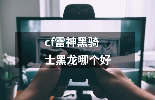 cf雷神黑骑士黑龙哪个好-第1张-游戏资讯-龙启科技