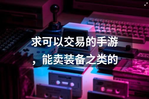 求可以交易的手游，能卖装备之类的-第1张-游戏资讯-龙启科技