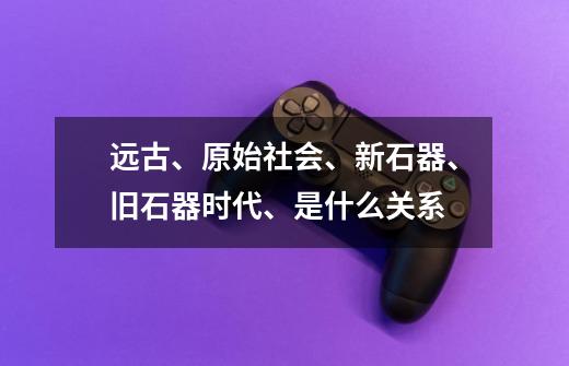 远古、原始社会、新石器、旧石器时代、是什么关系-第1张-游戏资讯-龙启科技