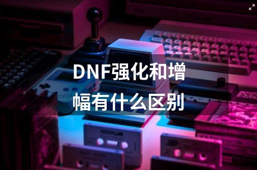 DNF强化和增幅有什么区别-第1张-游戏资讯-龙启科技