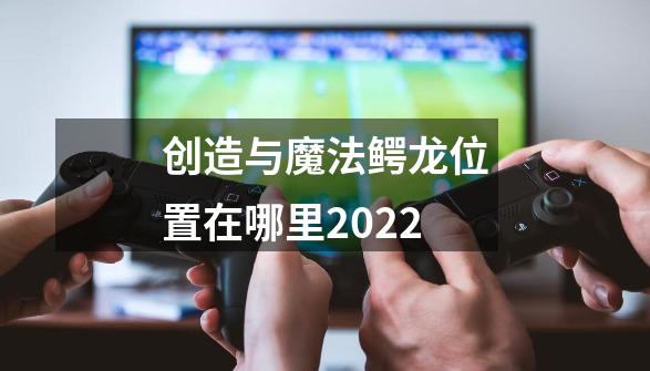 创造与魔法鳄龙位置在哪里2022-第1张-游戏资讯-龙启科技