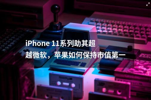 iPhone 11系列助其超越微软，苹果如何保持市值第一-第1张-游戏资讯-龙启科技