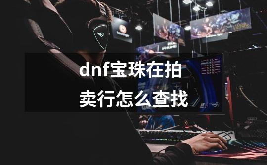 dnf宝珠在拍卖行怎么查找-第1张-游戏资讯-龙启科技