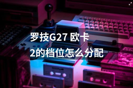 罗技G27 欧卡2的档位怎么分配-第1张-游戏资讯-龙启科技